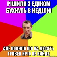 рішили з едіком бухнуть в неділю але поняли шо на десять гривен нічо не вийде