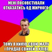 мені посовєтували отказатись од жирного, тому я кинув свою малу і продав свиней в хліві