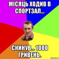 місяць ходив в спортзал... скинув... 1000 гривень.