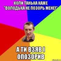 коли танька каже "володька не позорь мене!" а ти взяв і опозорив