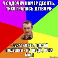 у садочку номер десять, тихо гралась дітвора: - сука! блять, віддай подушку! - не пизди, вона моя!