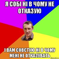 я собі ні в чому не отказую і вам совєтую ні в чому мені не отказувать