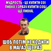 мудрость - це купити соі пивко, і зразу купити собі ще пивка, шоб потім не ходити в магаз ще раз