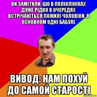 ви замітили, шо в поліклініках дуже рідко в очередях встрічаються пожилі чоловіки. в основном одні бабулі. вивод: нам похуй до самой старості