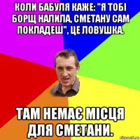 коли бабуля каже: "я тобі борщ налила, сметану сам покладеш", це ловушка. там немає місця для сметани.