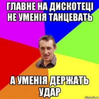 главне на дискотеці не уменія танцевать а уменія держать удар