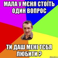 мала у мєня стоїть один вопрос ти даш мені тєбя любити ?