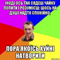 іноді ось так сядеш чайку попити і розумієш: шось на душі надто спокійно, пора якоїсь хуйні натворити