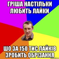 гріша настільки любить лайки шо за 150 тис лайків зробить обрізання