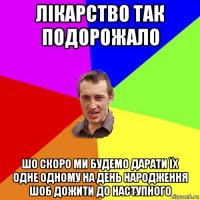 лікарство так подорожало шо скоро ми будемо дарати їх одне одному на день народження шоб дожити до наступного