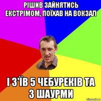 рішив зайнятись екстрімом, поїхав на вокзал і з'їв 5 чебуреків та 3 шаурми