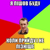 я пішов буду коли прийду і не пізніше