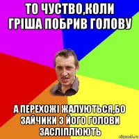 то чуство,коли гріша побрив голову а перехожі жалуються,бо зайчики з його голови засліплюють