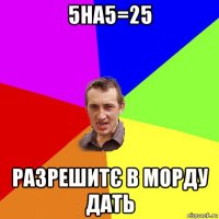 5на5=25 разрешитє в морду дать