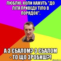 люблю, коли кажуть "до літа приведу тіло в порядок". а з єбалом? з єбалом - то що зробиш?!