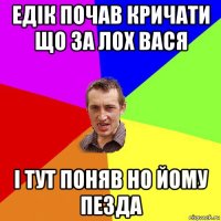 едік почав кричати що за лох вася і тут поняв но йому пезда