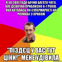 я за свої года бачив багато чого, але дєвочка приблизно 6-7 років, яка каталась по супермаркеті на роликах з криком "піздєц у вас тут ціни!" мене удівила