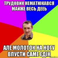 трудовик нематюкався майже весь дееь але молоток на ногу впусти саме едік