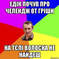 едік почув про челендж от гріши на тєлі волоска не найдеш