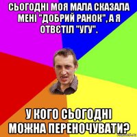 сьогодні моя мала сказала мені "добрий ранок", а я отвєтіл "угу". у кого сьогодні можна переночувати?