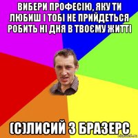 вибери професію, яку ти любиш і тобі не прийдеться робить ні дня в твоєму житті (с)лисий з бразерс