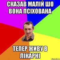 сказав малій шо вона псіхована тепер живу в лікарні