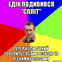 едік подивився "спліт" тепер коли п'яний говориться сам з собою 10 різними голосами