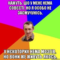 кажуть. шо у мене нема совєсті. но я особо не засмучуюсь. у нєкоторих нема мозгів, но вони же живуть якось.