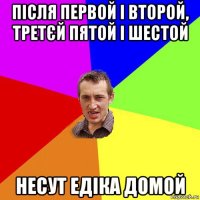 після первой і второй, третєй пятой і шестой несут едіка домой