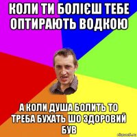 коли ти болієш тебе оптирають водкою а коли душа болить то треба бухать шо здоровий був