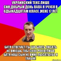 украинский текс.пише син.добрый день папа я учуся в одынадцятам класе ,мене 17 лет батя отвечает,ты шо блять писать не вмieшь тобі скікі років!пишe батя.наш сын не вмие пысаты!бо я такый!