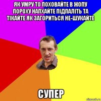 як умру то поховайте в жопу пороху напхайте підпаліть та тікайте як загориться не-шукайте супер