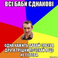 всі баби єднакові одна кажить давай зразу а друга трішки почекай я ще не готова