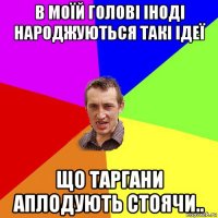 в моїй голові іноді народжуються такі ідеї що таргани аплодують стоячи..