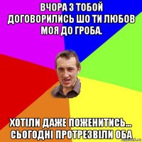 вчора з тобой договорились шо ти любов моя до гроба. хотіли даже поженитись... сьогодні протрезвіли оба