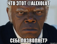 что этот @alexolut себе позволяет?