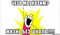 чего мы хотим? жизнь без школы!!!!