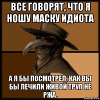 все говорят, что я ношу маску идиота а я бы посмотрел, как вы бы лечили живой труп не ржа.