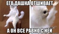 его дашка отшивает а он все равно с ней