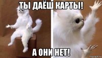 ты даёш карты! а они нет!