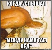 когда услышал "между нами тает лёд"