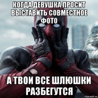 когда девушка просит выставить совместное фото а твои все шлюшки разбегутся