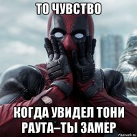 то чувство когда увидел тони раута–ты замер