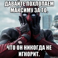 давайте похлопаем максиму за то, что он никогда не игнорит.