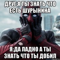 друг:а ты знать что есть шурынина я:да ладно а ты знать что ты добил