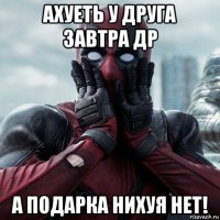 ахуеть у друга завтра др а подарка нихуя нет!