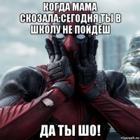 когда мама скозала:сегодня ты в школу не пойдёш да ты шо!