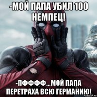 -мой папа убил 100 немпец! -пфффф...мой папа перетраха всю германию!