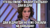 что вы пили? - водку! сколько? два ведра! два ведра? да! но я же сказала - на донышке!