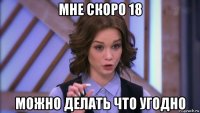 мне скоро 18 можно делать что угодно